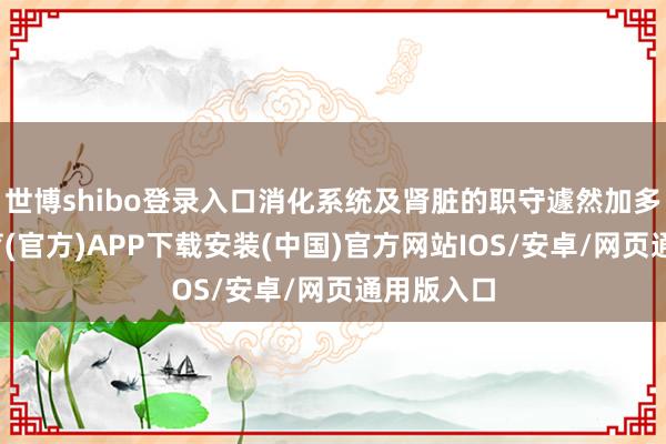 世博shibo登录入口消化系统及肾脏的职守遽然加多-世博体育(官方)APP下载安装(中国)官方网站IOS/安卓/网页通用版入口