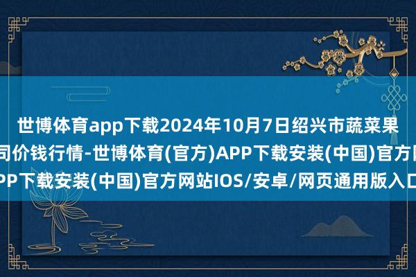 世博体育app下载2024年10月7日绍兴市蔬菜果品批发交游市集有限公司价钱行情-世博体育(官方)APP下载安装(中国)官方网站IOS/安卓/网页通用版入口