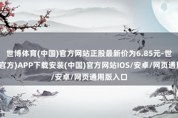 世博体育(中国)官方网站正股最新价为6.85元-世博体育(官方)APP下载安装(中国)官方网站IOS/安卓/网页通用版入口