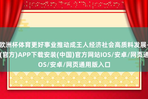 欧洲杯体育更好事业推动成王人经济社会高质料发展-世博体育(官方)APP下载安装(中国)官方网站IOS/安卓/网页通用版入口