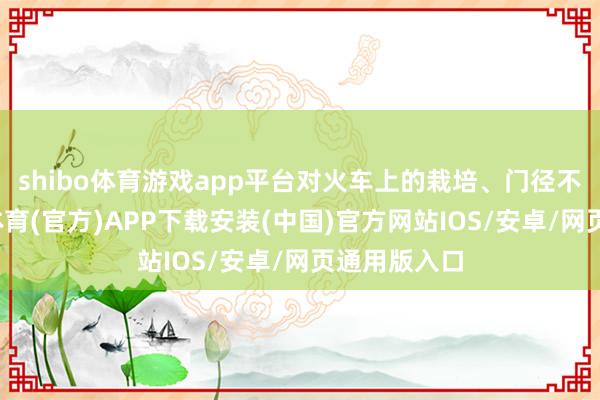 shibo体育游戏app平台对火车上的栽培、门径不了解-世博体育(官方)APP下载安装(中国)官方网站IOS/安卓/网页通用版入口