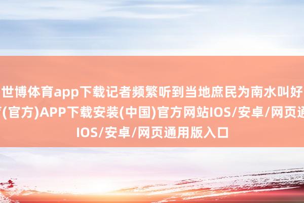 世博体育app下载记者频繁听到当地庶民为南水叫好-世博体育(官方)APP下载安装(中国)官方网站IOS/安卓/网页通用版入口