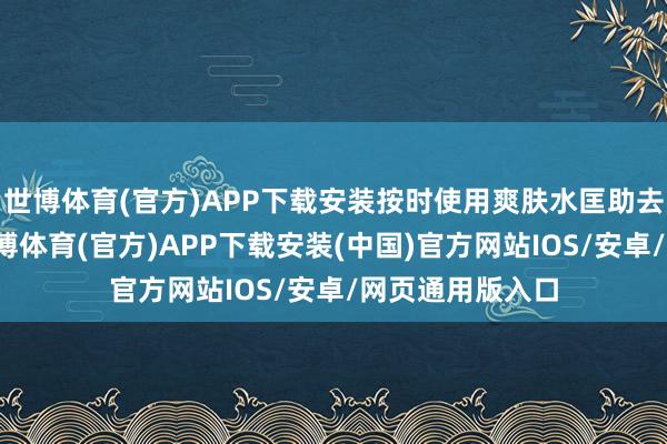 世博体育(官方)APP下载安装按时使用爽肤水匡助去除老化角质-世博体育(官方)APP下载安装(中国)官方网站IOS/安卓/网页通用版入口