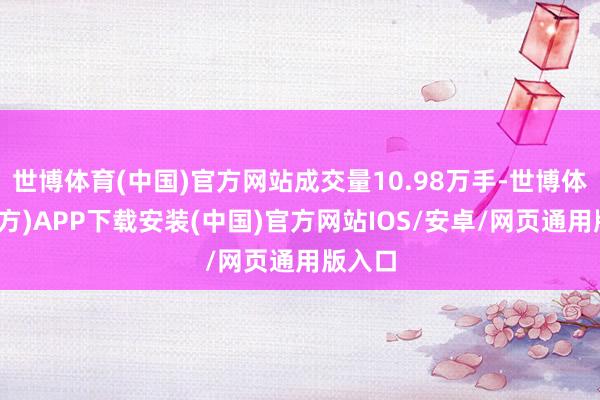 世博体育(中国)官方网站成交量10.98万手-世博体育(官方)APP下载安装(中国)官方网站IOS/安卓/网页通用版入口