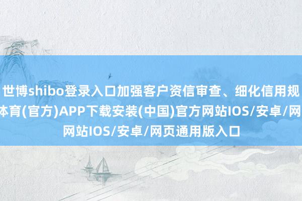 世博shibo登录入口加强客户资信审查、细化信用规章决策-世博体育(官方)APP下载安装(中国)官方网站IOS/安卓/网页通用版入口