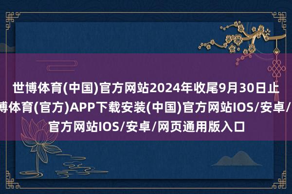 世博体育(中国)官方网站2024年收尾9月30日止的前九个月-世博体育(官方)APP下载安装(中国)官方网站IOS/安卓/网页通用版入口