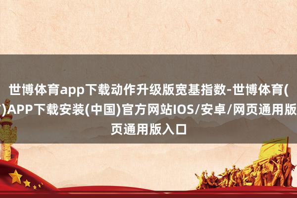 世博体育app下载　　动作升级版宽基指数-世博体育(官方)APP下载安装(中国)官方网站IOS/安卓/网页通用版入口