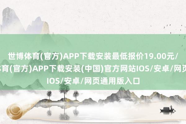 世博体育(官方)APP下载安装最低报价19.00元/公斤-世博体育(官方)APP下载安装(中国)官方网站IOS/安卓/网页通用版入口