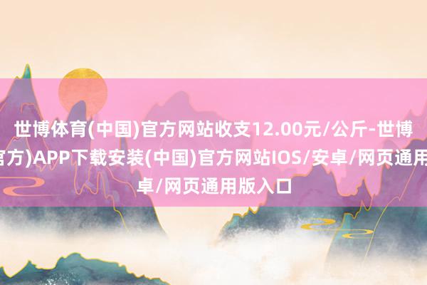 世博体育(中国)官方网站收支12.00元/公斤-世博体育(官方)APP下载安装(中国)官方网站IOS/安卓/网页通用版入口