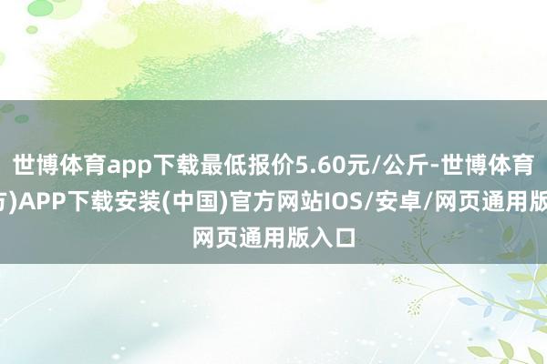 世博体育app下载最低报价5.60元/公斤-世博体育(官方)APP下载安装(中国)官方网站IOS/安卓/网页通用版入口