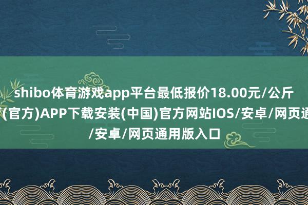 shibo体育游戏app平台最低报价18.00元/公斤-世博体育(官方)APP下载安装(中国)官方网站IOS/安卓/网页通用版入口