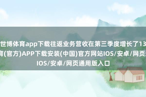 世博体育app下载往返业务营收在第三季度增长了13%-世博体育(官方)APP下载安装(中国)官方网站IOS/安卓/网页通用版入口