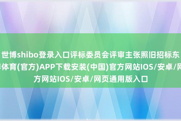 世博shibo登录入口评标委员会评审主张照旧招标东谈主阐发-世博体育(官方)APP下载安装(中国)官方网站IOS/安卓/网页通用版入口