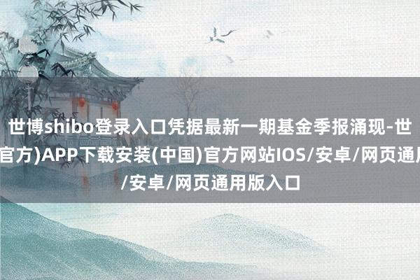 世博shibo登录入口凭据最新一期基金季报涌现-世博体育(官方)APP下载安装(中国)官方网站IOS/安卓/网页通用版入口