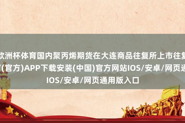 欧洲杯体育国内聚丙烯期货在大连商品往复所上市往复-世博体育(官方)APP下载安装(中国)官方网站IOS/安卓/网页通用版入口