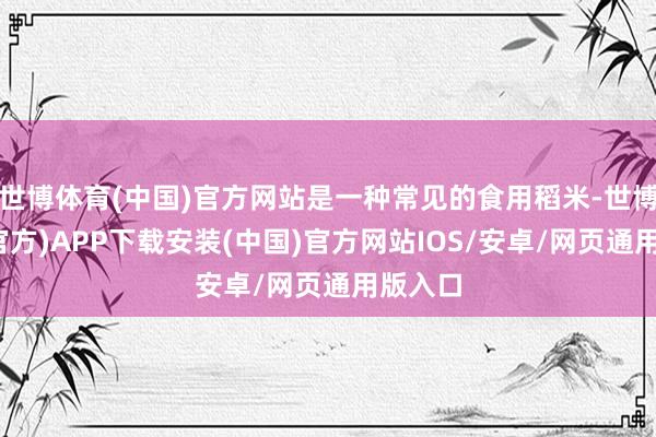 世博体育(中国)官方网站是一种常见的食用稻米-世博体育(官方)APP下载安装(中国)官方网站IOS/安卓/网页通用版入口