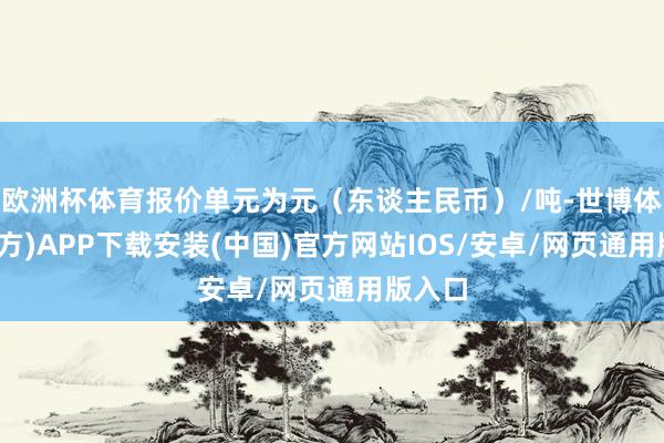 欧洲杯体育报价单元为元（东谈主民币）/吨-世博体育(官方)APP下载安装(中国)官方网站IOS/安卓/网页通用版入口