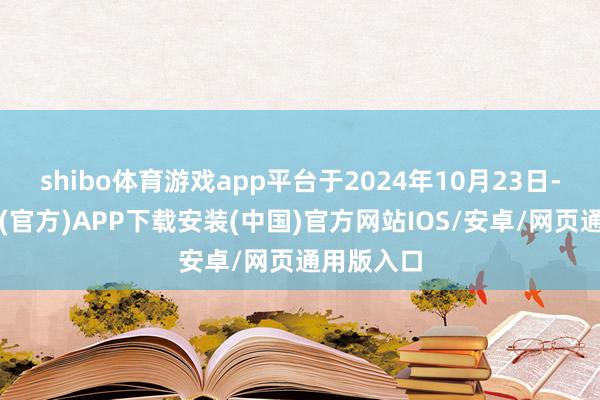 shibo体育游戏app平台于2024年10月23日-世博体育(官方)APP下载安装(中国)官方网站IOS/安卓/网页通用版入口