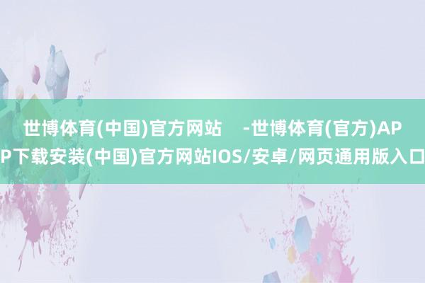 世博体育(中国)官方网站    -世博体育(官方)APP下载安装(中国)官方网站IOS/安卓/网页通用版入口