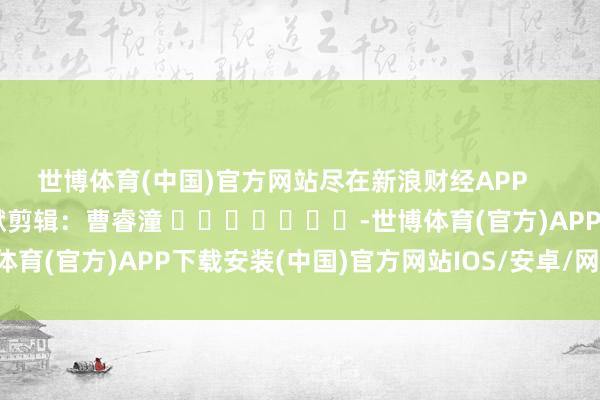 世博体育(中国)官方网站尽在新浪财经APP            						包袱剪辑：曹睿潼 							-世博体育(官方)APP下载安装(中国)官方网站IOS/安卓/网页通用版入口