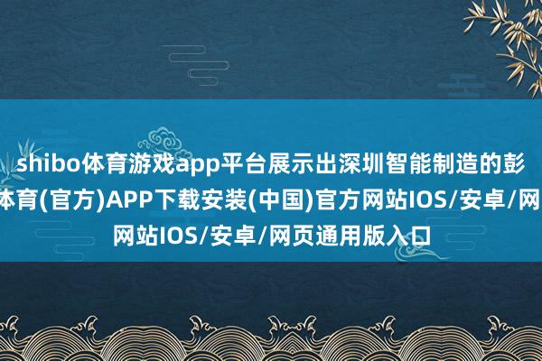 shibo体育游戏app平台展示出深圳智能制造的彭湃动能-世博体育(官方)APP下载安装(中国)官方网站IOS/安卓/网页通用版入口