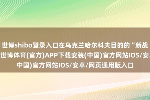 世博shibo登录入口在乌克兰哈尔科夫目的的“新战事”也照样是这么-世博体育(官方)APP下载安装(中国)官方网站IOS/安卓/网页通用版入口