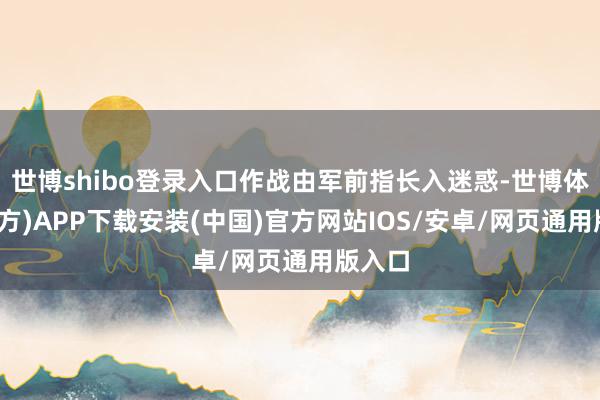 世博shibo登录入口作战由军前指长入迷惑-世博体育(官方)APP下载安装(中国)官方网站IOS/安卓/网页通用版入口