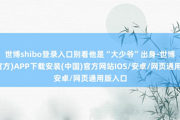 世博shibo登录入口别看他是“大少爷”出身-世博体育(官方)APP下载安装(中国)官方网站IOS/安卓/网页通用版入口