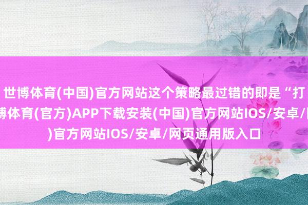 世博体育(中国)官方网站这个策略最过错的即是“打一下就跑”-世博体育(官方)APP下载安装(中国)官方网站IOS/安卓/网页通用版入口