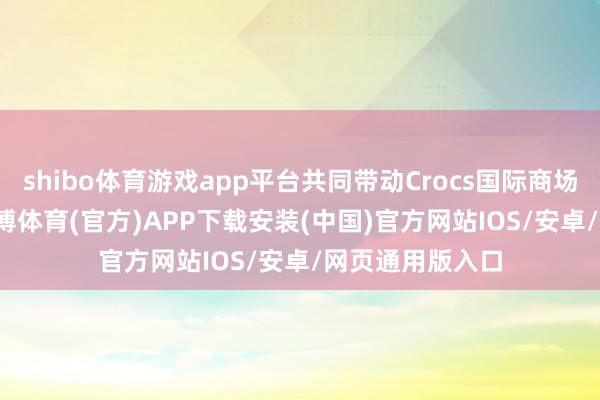 shibo体育游戏app平台共同带动Crocs国际商场增长15.5%-世博体育(官方)APP下载安装(中国)官方网站IOS/安卓/网页通用版入口