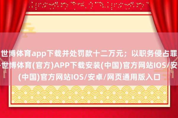 世博体育app下载并处罚款十二万元；以职务侵占罪判处有期徒刑三年-世博体育(官方)APP下载安装(中国)官方网站IOS/安卓/网页通用版入口