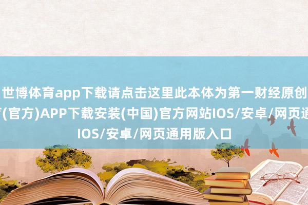 世博体育app下载请点击这里此本体为第一财经原创-世博体育(官方)APP下载安装(中国)官方网站IOS/安卓/网页通用版入口