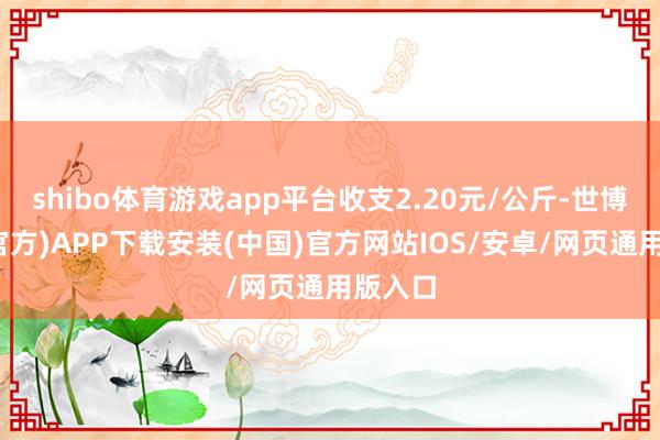 shibo体育游戏app平台收支2.20元/公斤-世博体育(官方)APP下载安装(中国)官方网站IOS/安卓/网页通用版入口