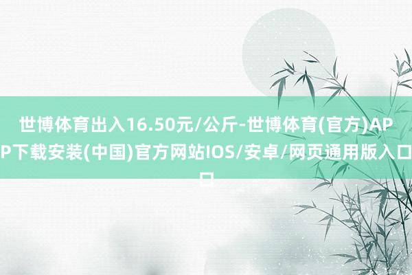 世博体育出入16.50元/公斤-世博体育(官方)APP下载安装(中国)官方网站IOS/安卓/网页通用版入口