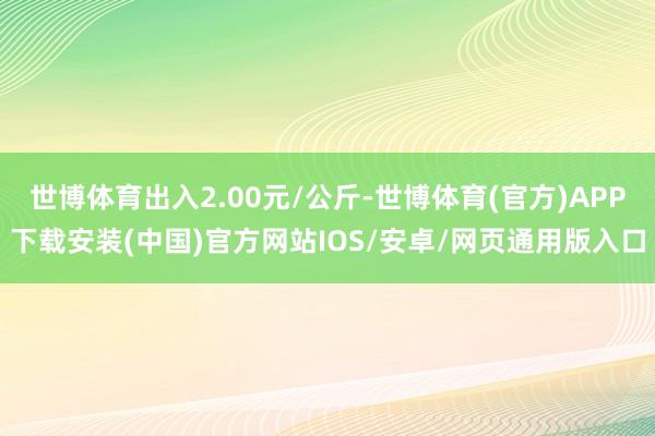 世博体育出入2.00元/公斤-世博体育(官方)APP下载安装(中国)官方网站IOS/安卓/网页通用版入口