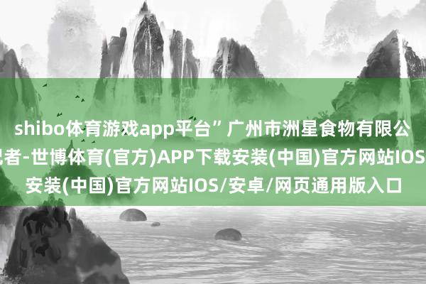 shibo体育游戏app平台”广州市洲星食物有限公司总司理周晓君告诉记者-世博体育(官方)APP下载安装(中国)官方网站IOS/安卓/网页通用版入口