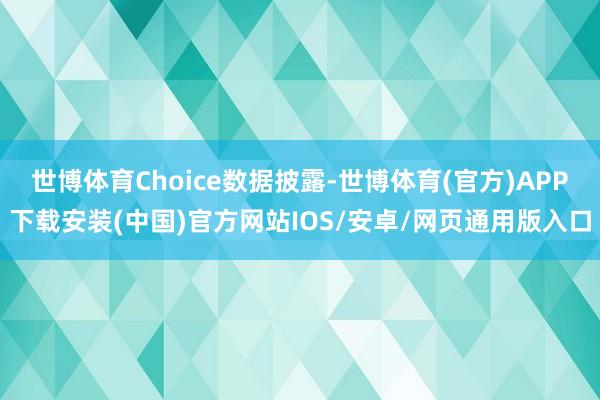 世博体育Choice数据披露-世博体育(官方)APP下载安装(中国)官方网站IOS/安卓/网页通用版入口