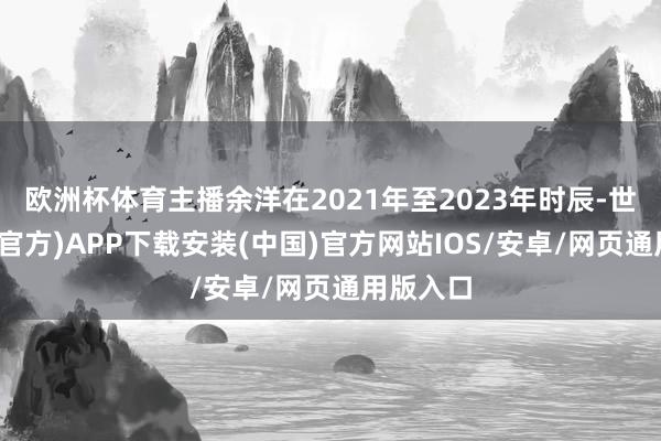 欧洲杯体育主播余洋在2021年至2023年时辰-世博体育(官方)APP下载安装(中国)官方网站IOS/安卓/网页通用版入口