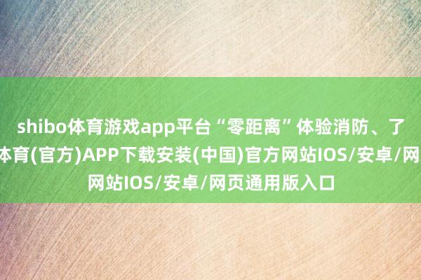 shibo体育游戏app平台“零距离”体验消防、了解消防-世博体育(官方)APP下载安装(中国)官方网站IOS/安卓/网页通用版入口