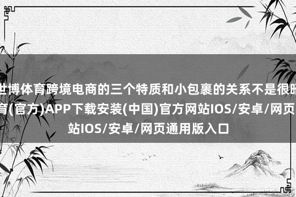 世博体育跨境电商的三个特质和小包裹的关系不是很昭着-世博体育(官方)APP下载安装(中国)官方网站IOS/安卓/网页通用版入口