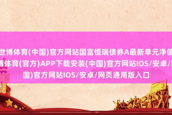 世博体育(中国)官方网站国富恒瑞债券A最新单元净值为1.304元-世博体育(官方)APP下载安装(中国)官方网站IOS/安卓/网页通用版入口