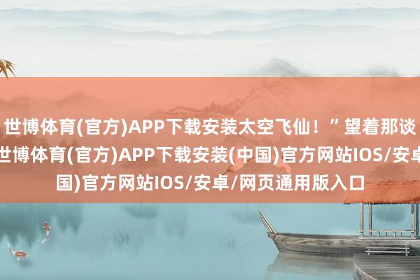 世博体育(官方)APP下载安装太空飞仙！”望着那谈渐渐而落的身影-世博体育(官方)APP下载安装(中国)官方网站IOS/安卓/网页通用版入口