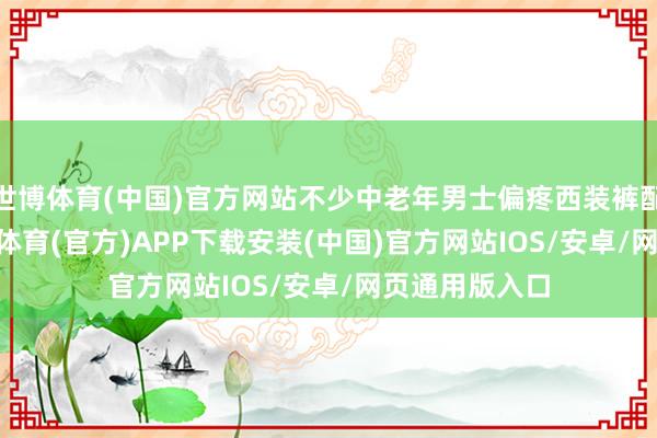 世博体育(中国)官方网站不少中老年男士偏疼西装裤配polo衫-世博体育(官方)APP下载安装(中国)官方网站IOS/安卓/网页通用版入口