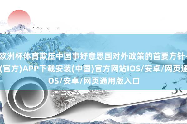 欧洲杯体育欺压中国事好意思国对外政策的首要方针-世博体育(官方)APP下载安装(中国)官方网站IOS/安卓/网页通用版入口