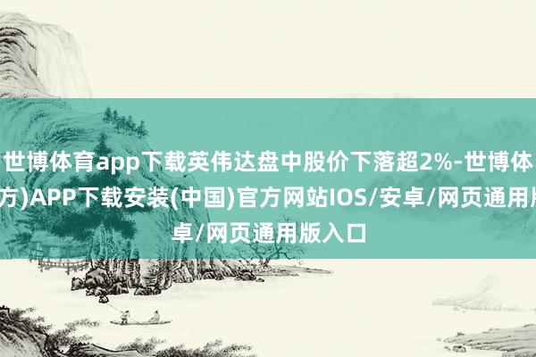 世博体育app下载英伟达盘中股价下落超2%-世博体育(官方)APP下载安装(中国)官方网站IOS/安卓/网页通用版入口