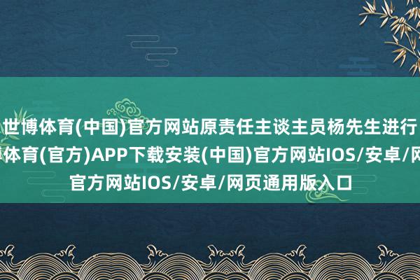 世博体育(中国)官方网站原责任主谈主员杨先生进行亲切相通-世博体育(官方)APP下载安装(中国)官方网站IOS/安卓/网页通用版入口