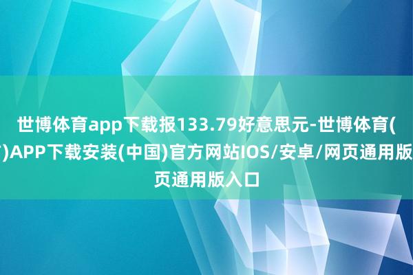 世博体育app下载报133.79好意思元-世博体育(官方)APP下载安装(中国)官方网站IOS/安卓/网页通用版入口