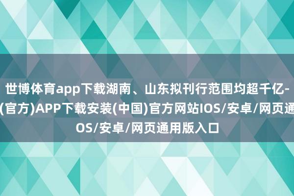 世博体育app下载湖南、山东拟刊行范围均超千亿-世博体育(官方)APP下载安装(中国)官方网站IOS/安卓/网页通用版入口