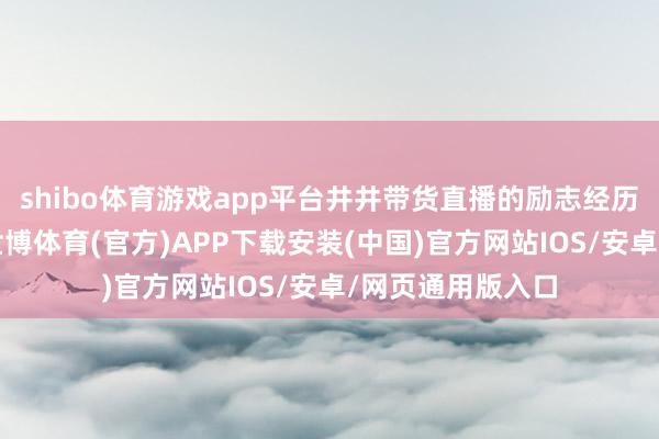 shibo体育游戏app平台井井带货直播的励志经历激勉网民关心-世博体育(官方)APP下载安装(中国)官方网站IOS/安卓/网页通用版入口