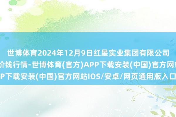 世博体育2024年12月9日红星实业集团有限公司红星农副居品大市集价钱行情-世博体育(官方)APP下载安装(中国)官方网站IOS/安卓/网页通用版入口